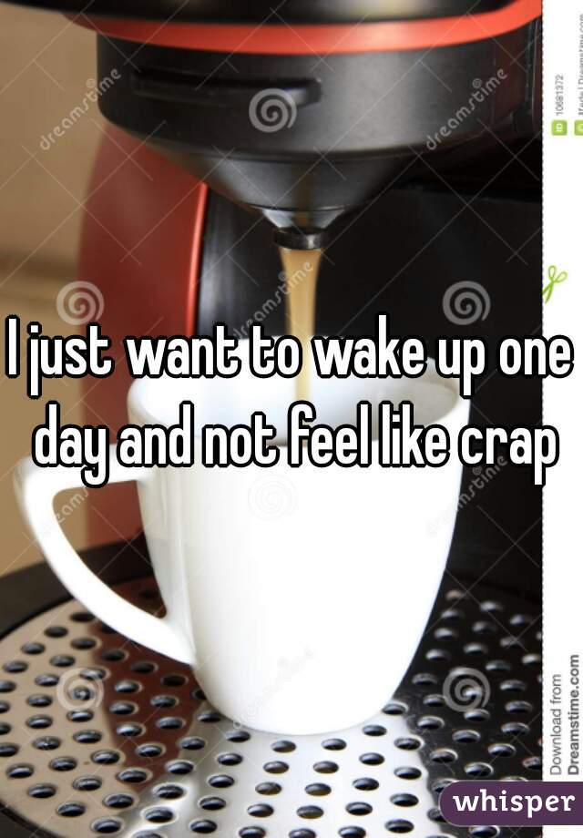 I just want to wake up one day and not feel like crap