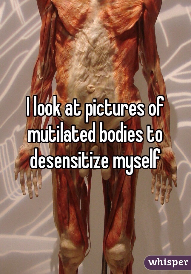 I look at pictures of mutilated bodies to desensitize myself 