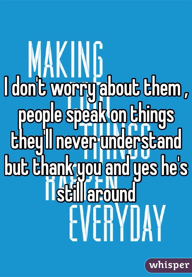 I don't worry about them , people speak on things they'll never understand but thank you and yes he's still around 