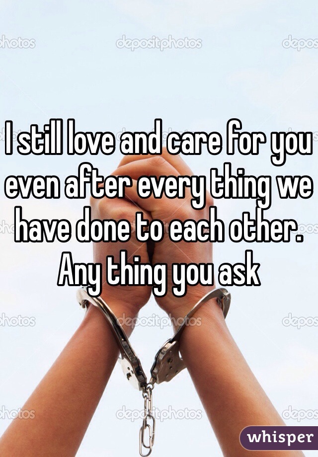 I still love and care for you even after every thing we have done to each other. Any thing you ask