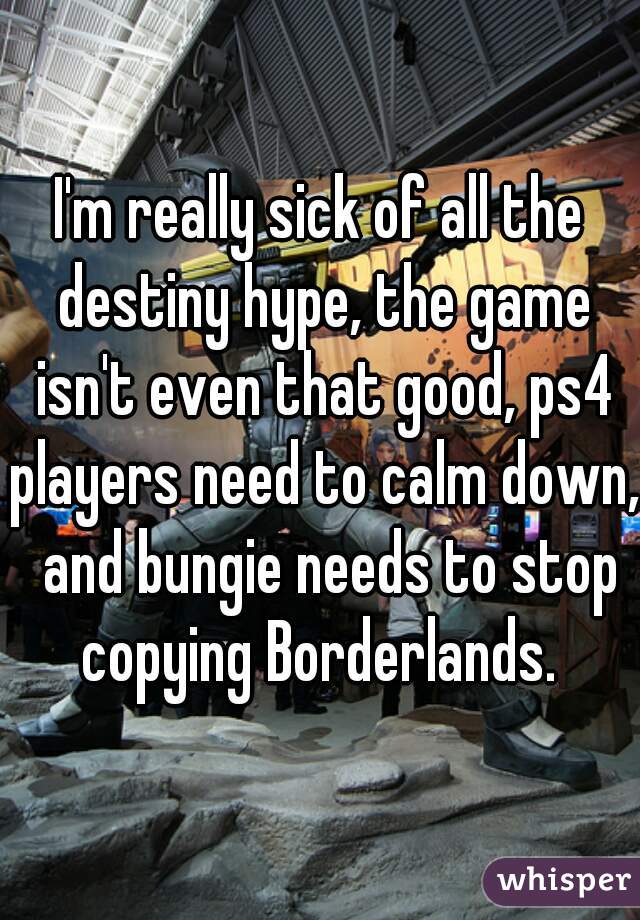 I'm really sick of all the destiny hype, the game isn't even that good, ps4 players need to calm down,  and bungie needs to stop copying Borderlands. 