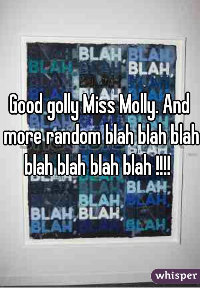 Good golly Miss Molly. And more random blah blah blah blah blah blah blah !!!!  