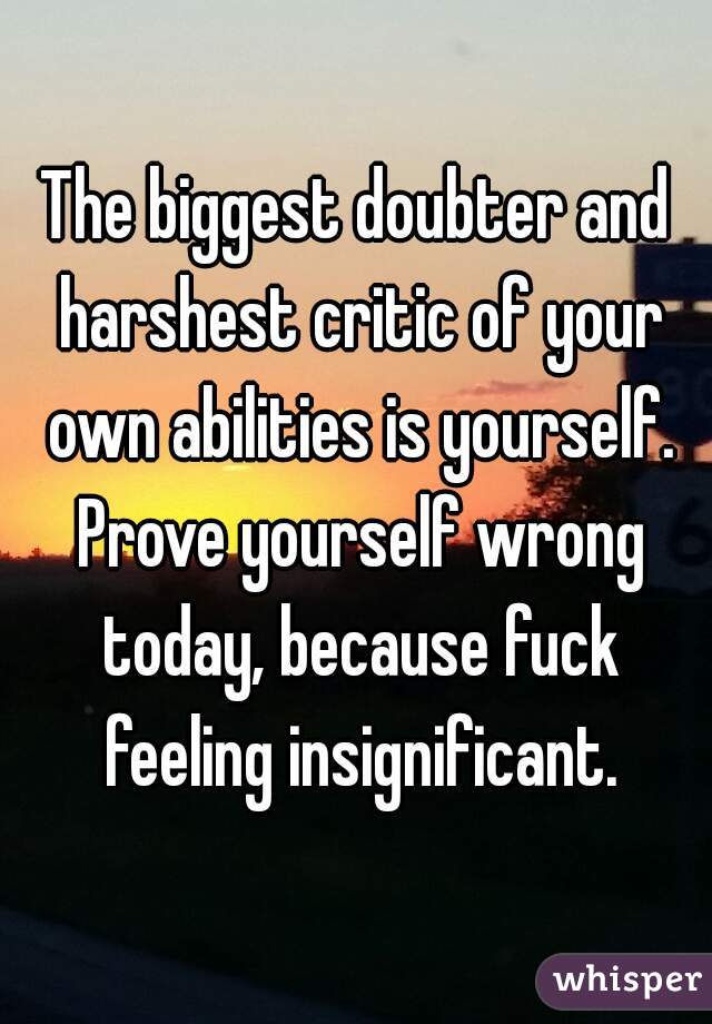 The biggest doubter and harshest critic of your own abilities is yourself. Prove yourself wrong today, because fuck feeling insignificant.
