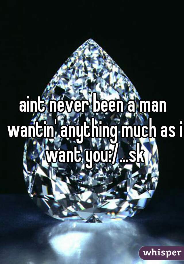 aint never been a man wantin' anything much as i want you:/...sk