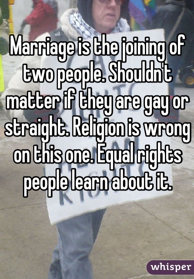 Marriage is the joining of two people. Shouldn't matter if they are gay or straight. Religion is wrong on this one. Equal rights people learn about it.