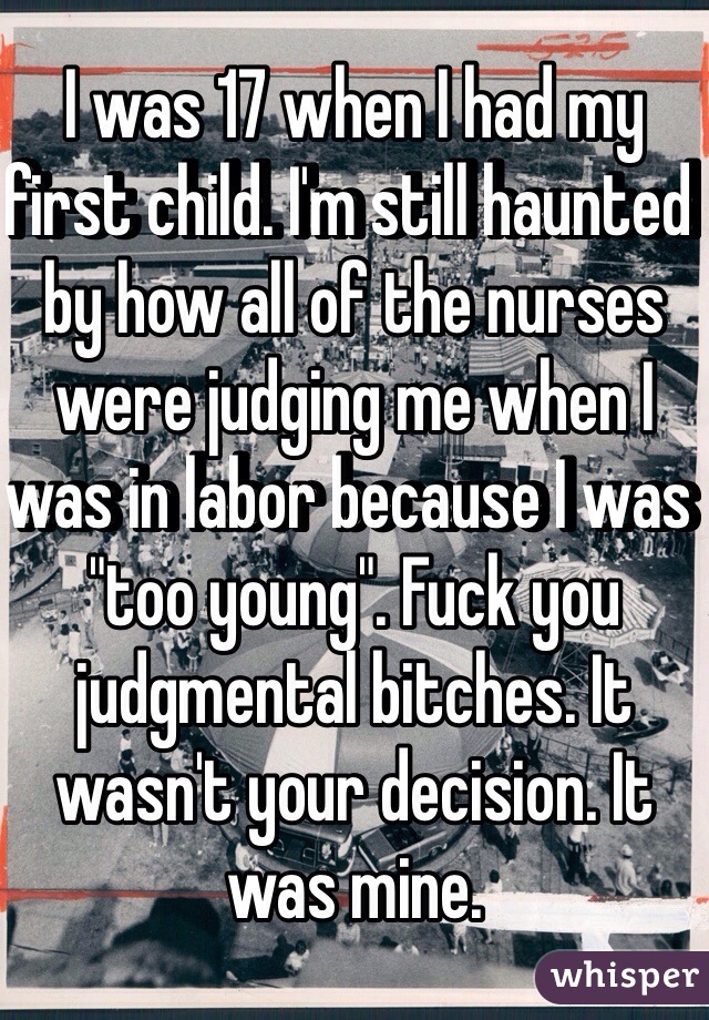 I was 17 when I had my first child. I'm still haunted by how all of the nurses were judging me when I was in labor because I was "too young". Fuck you judgmental bitches. It wasn't your decision. It was mine.