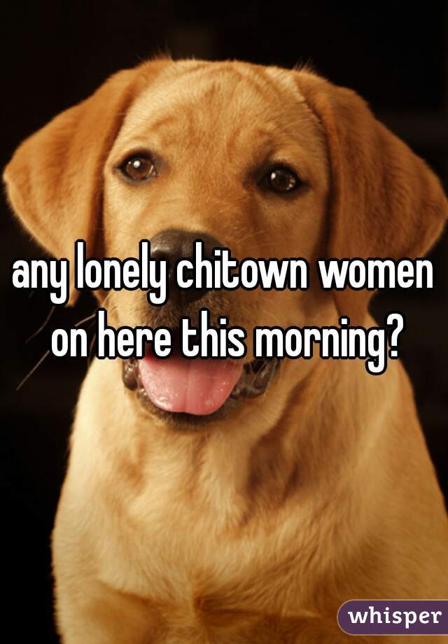 any lonely chitown women on here this morning?