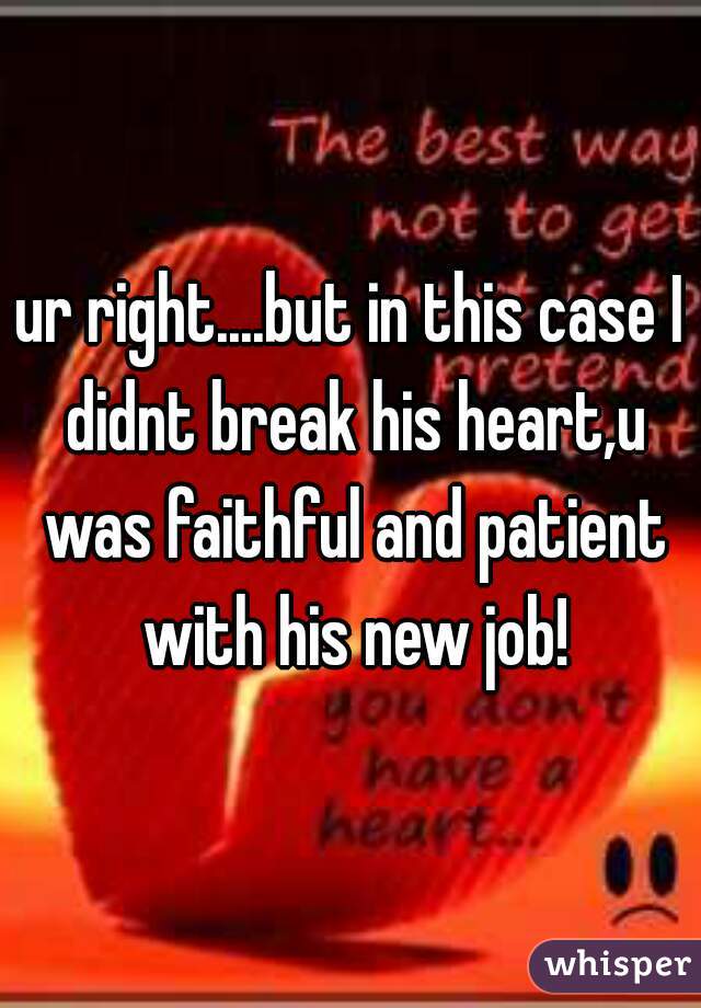 ur right....but in this case I didnt break his heart,u was faithful and patient with his new job!