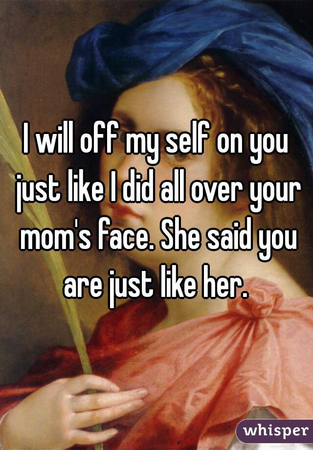 I will off my self on you just like I did all over your mom's face. She said you are just like her. 