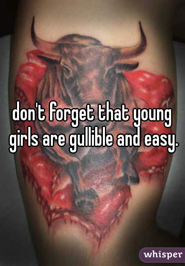 don't forget that young girls are gullible and easy.