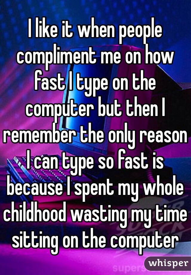 I like it when people compliment me on how fast I type on the computer but then I remember the only reason I can type so fast is because I spent my whole childhood wasting my time sitting on the computer 
