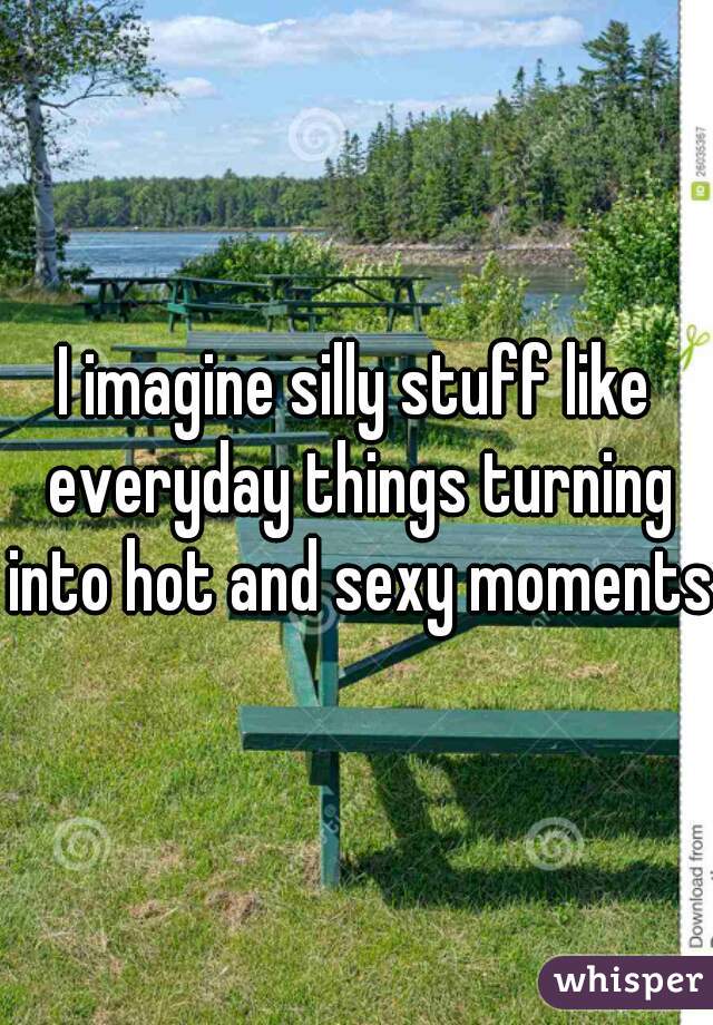 I imagine silly stuff like everyday things turning into hot and sexy moments!