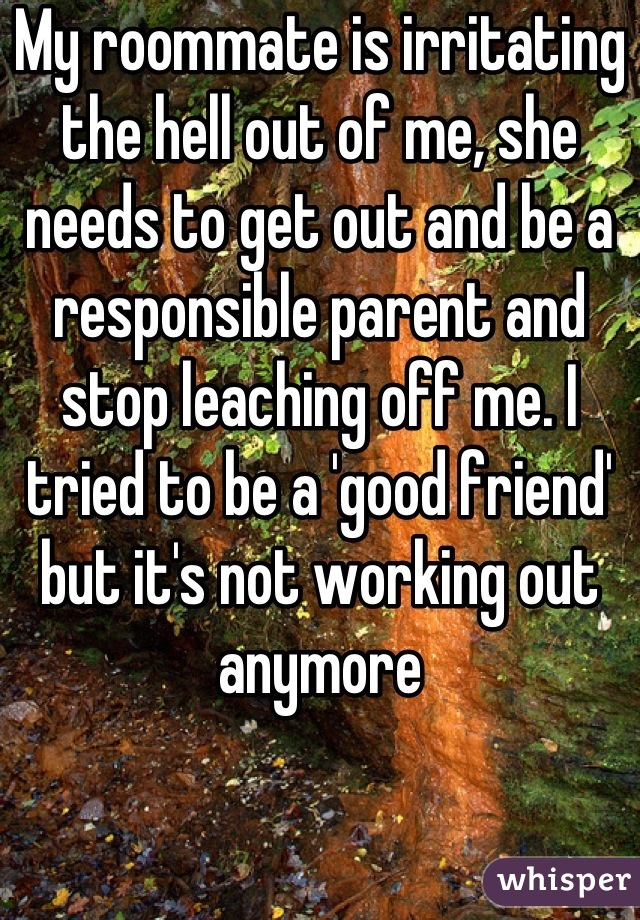 My roommate is irritating the hell out of me, she needs to get out and be a responsible parent and stop leaching off me. I tried to be a 'good friend' but it's not working out anymore