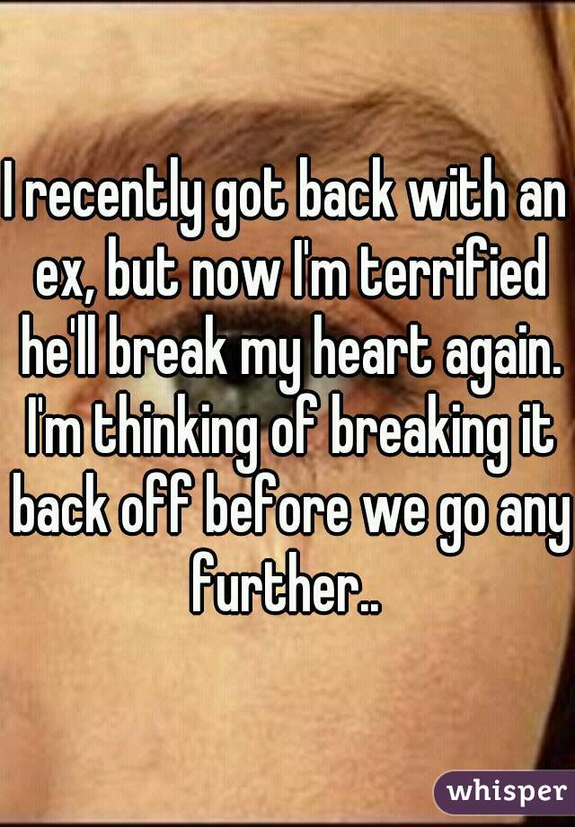 I recently got back with an ex, but now I'm terrified he'll break my heart again. I'm thinking of breaking it back off before we go any further.. 
