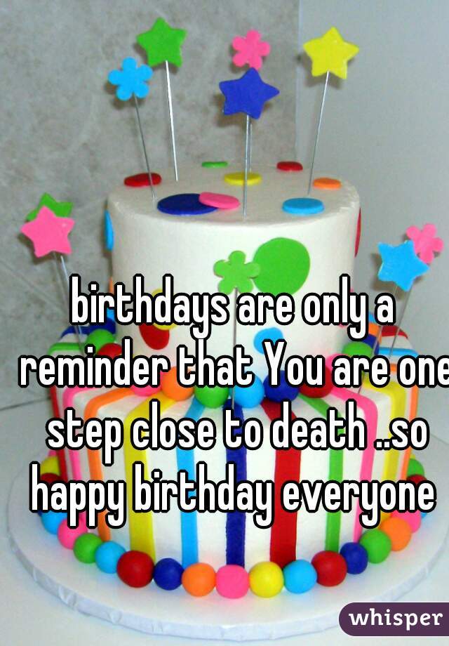 birthdays are only a reminder that You are one step close to death ..so happy birthday everyone 
