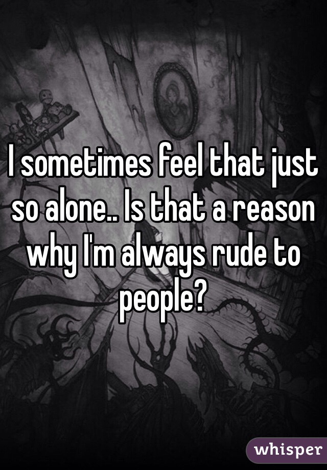 I sometimes feel that just so alone.. Is that a reason why I'm always rude to people?