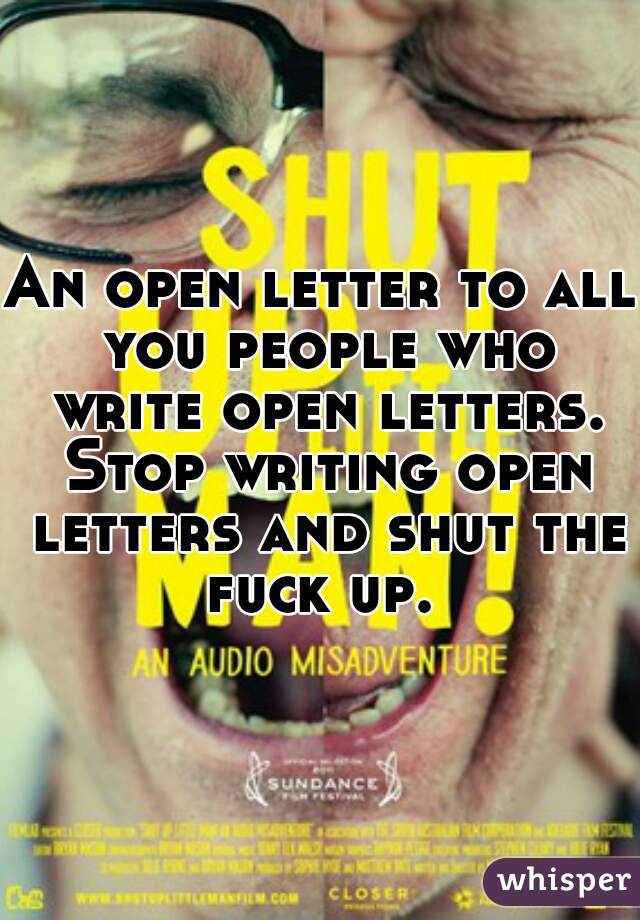 An open letter to all you people who write open letters. Stop writing open letters and shut the fuck up. 