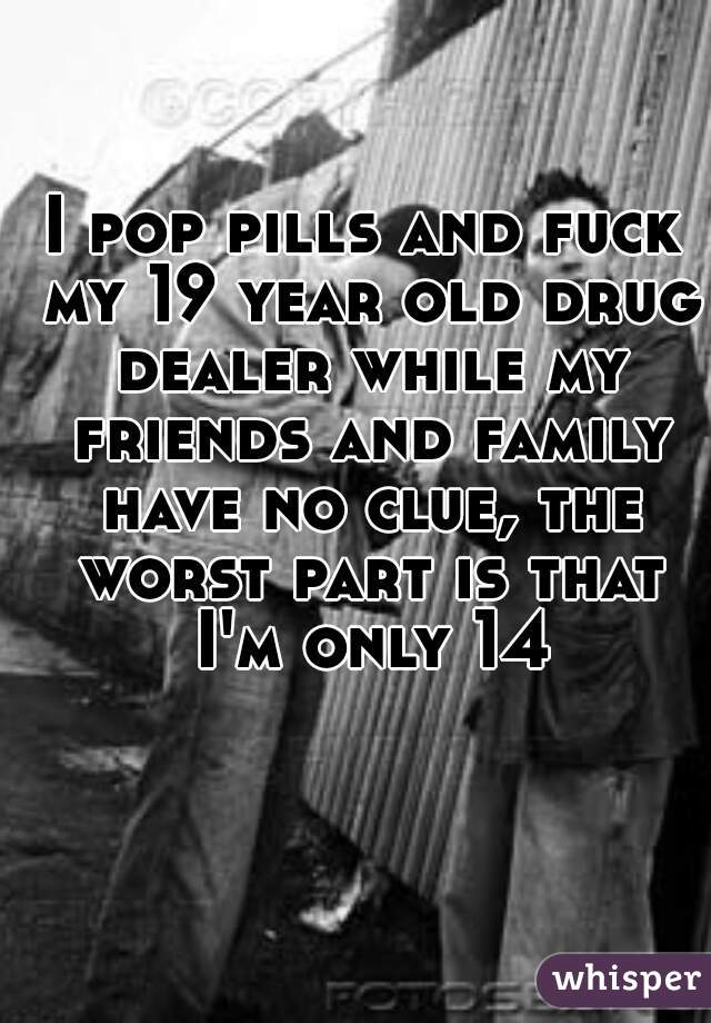 I pop pills and fuck my 19 year old drug dealer while my friends and family have no clue, the worst part is that I'm only 14