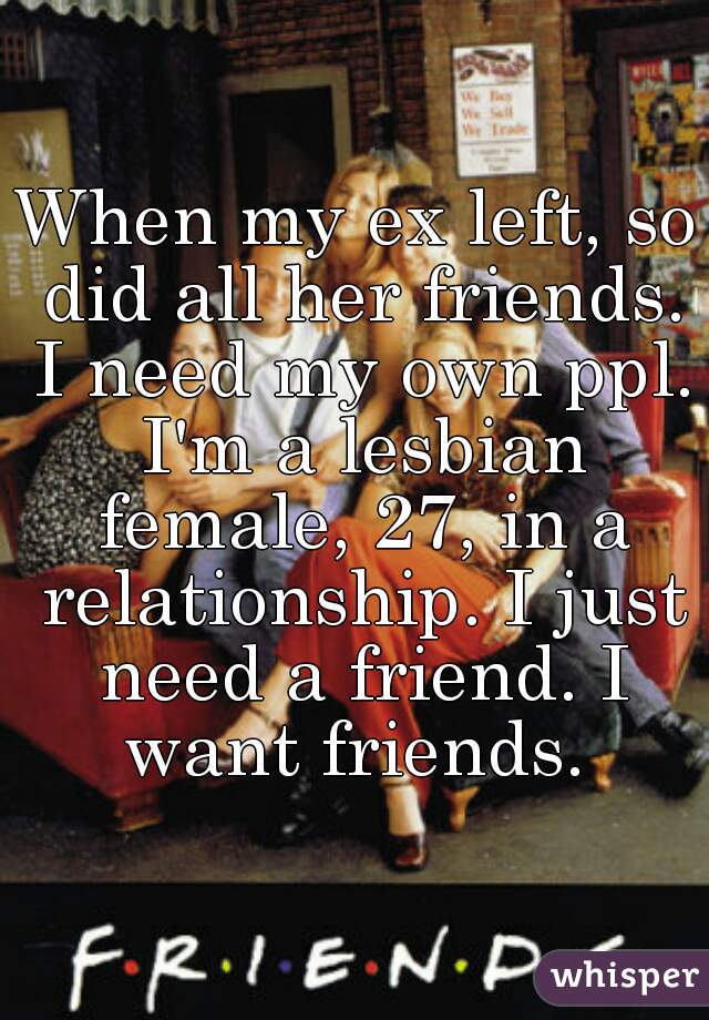 When my ex left, so did all her friends. I need my own ppl. I'm a lesbian female, 27, in a relationship. I just need a friend. I want friends. 