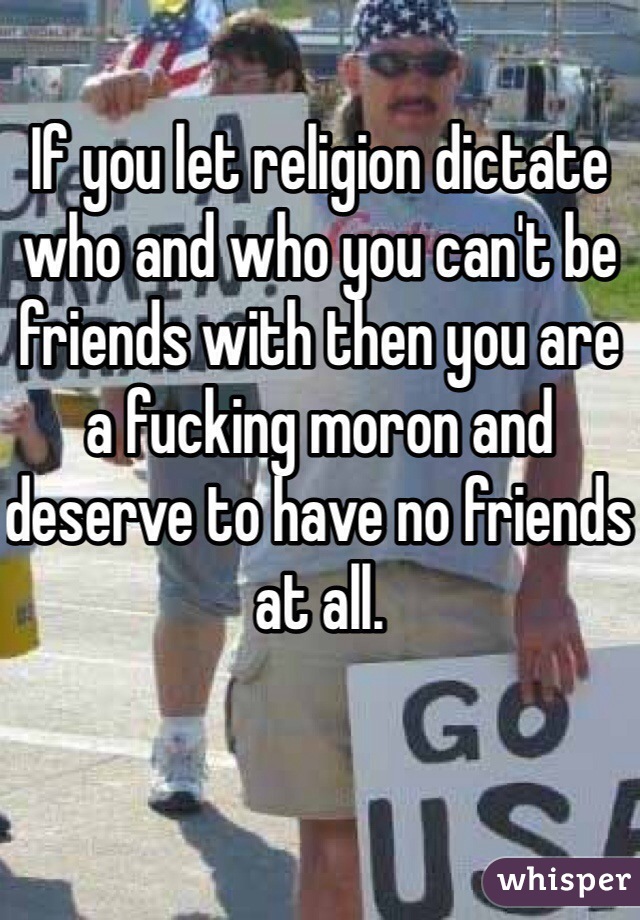 If you let religion dictate who and who you can't be friends with then you are a fucking moron and deserve to have no friends at all.