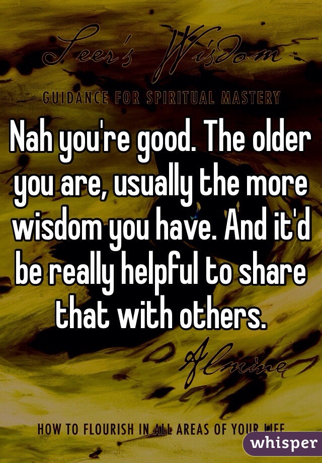 Nah you're good. The older you are, usually the more wisdom you have. And it'd be really helpful to share that with others.