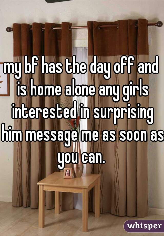 my bf has the day off and is home alone any girls interested in surprising him message me as soon as you can. 