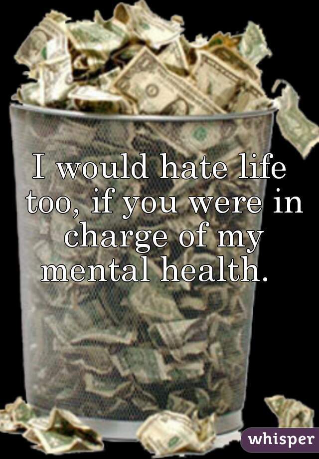 I would hate life too, if you were in charge of my mental health.  