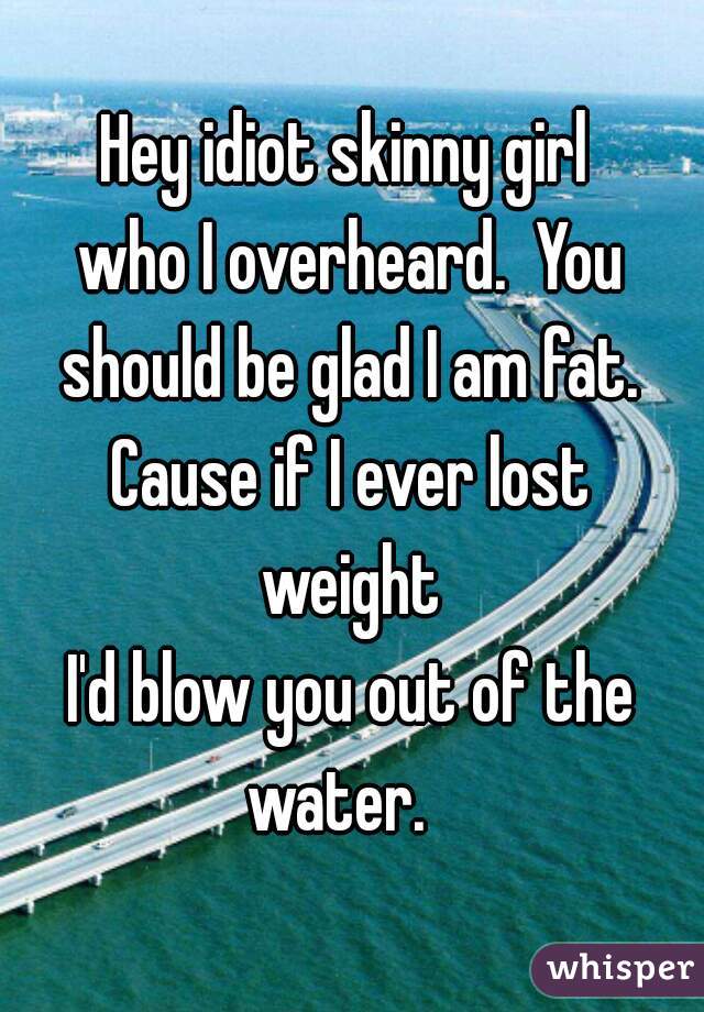 Hey idiot skinny girl 
who I overheard.  You should be glad I am fat.  Cause if I ever lost 
weight
I'd blow you out of the water.   