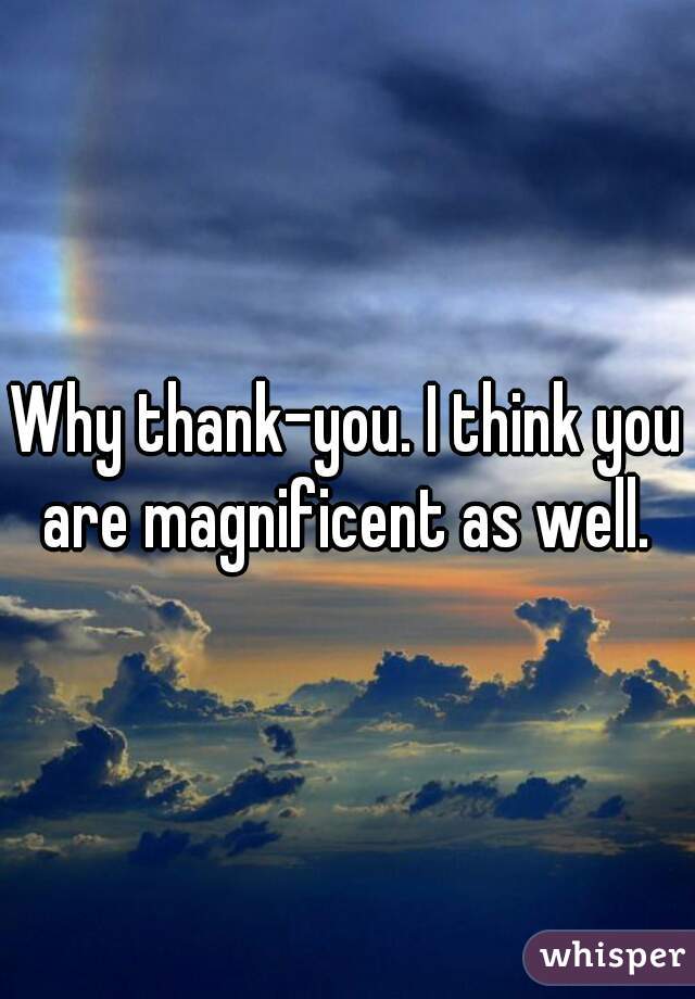 Why thank-you. I think you are magnificent as well. 