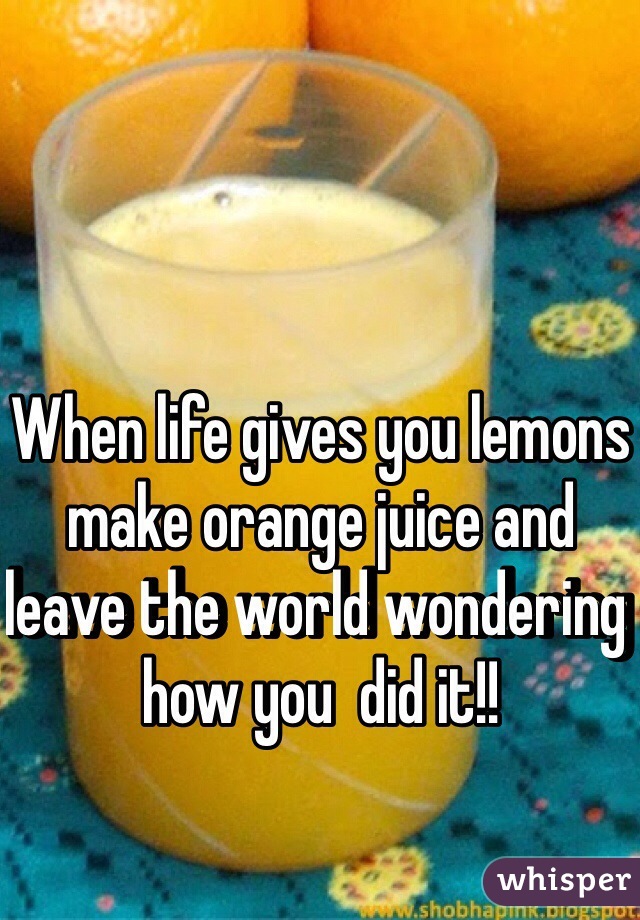 When life gives you lemons make orange juice and leave the world wondering how you  did it!!