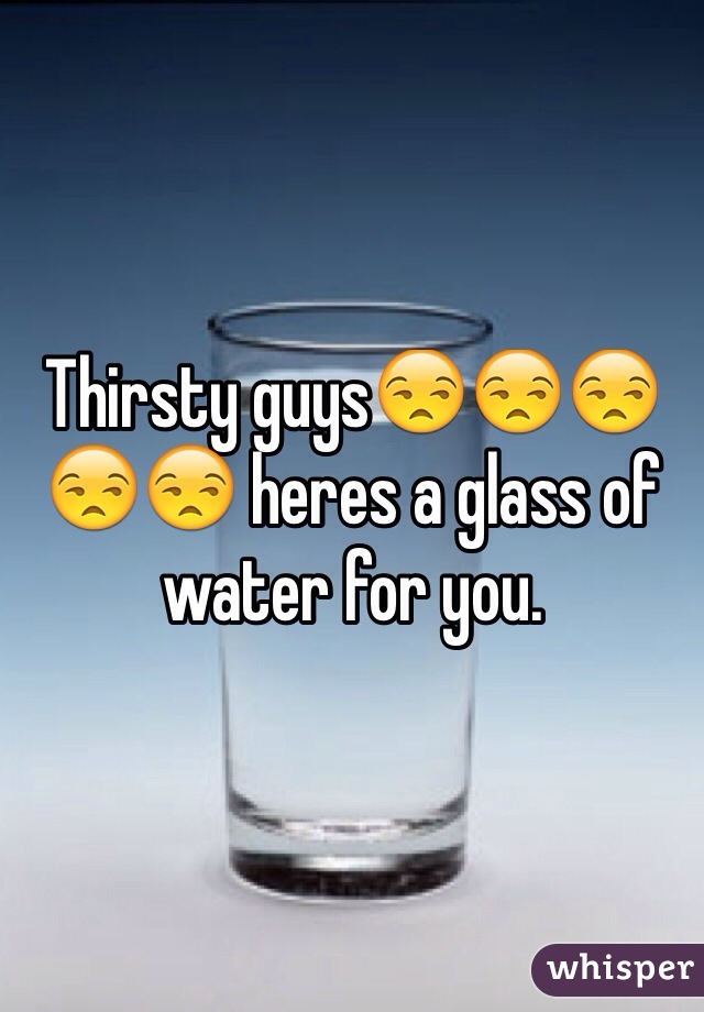 Thirsty guys😒😒😒😒😒 heres a glass of water for you.