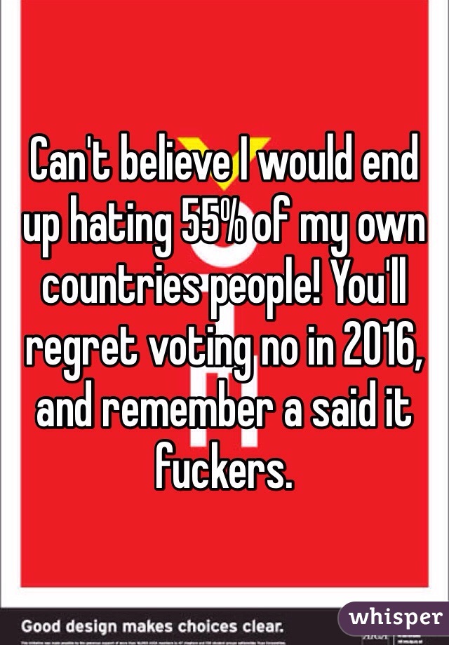 Can't believe I would end up hating 55% of my own countries people! You'll regret voting no in 2016, and remember a said it fuckers. 