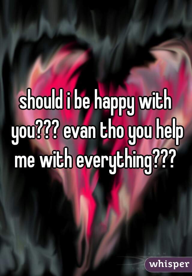 should i be happy with you??? evan tho you help me with everything??? 