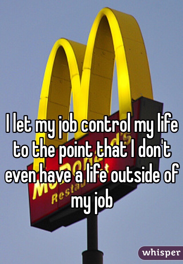 I let my job control my life to the point that I don't even have a life outside of my job