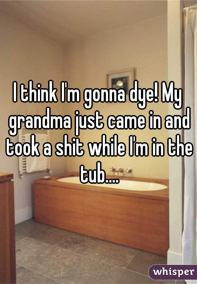 I think I'm gonna dye! My grandma just came in and took a shit while I'm in the tub....
