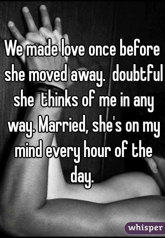 We made love once before she moved away.  doubtful she  thinks of me in any way. Married, she's on my mind every hour of the day. 