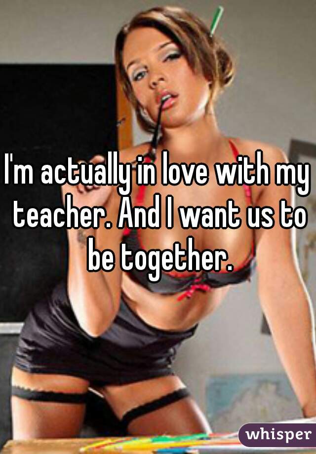 I'm actually in love with my teacher. And I want us to be together.
