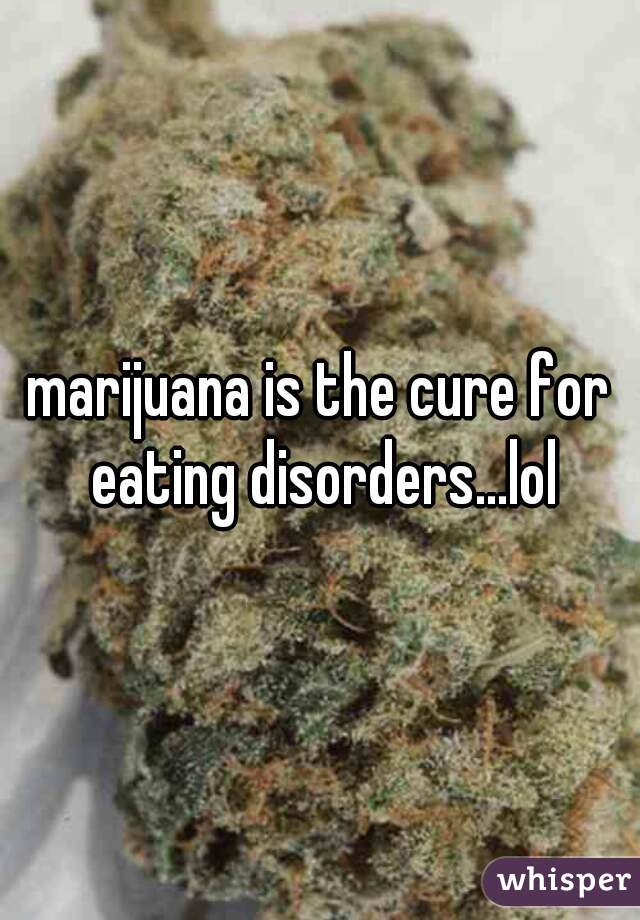 marijuana is the cure for eating disorders...lol