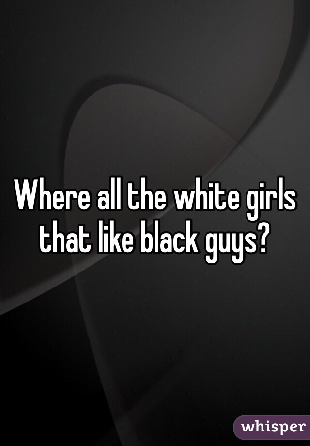 Where all the white girls that like black guys?