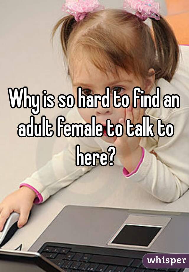 Why is so hard to find an adult female to talk to here?