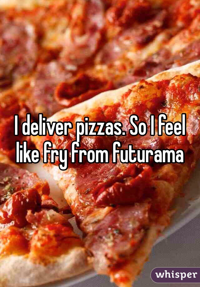I deliver pizzas. So I feel like fry from futurama