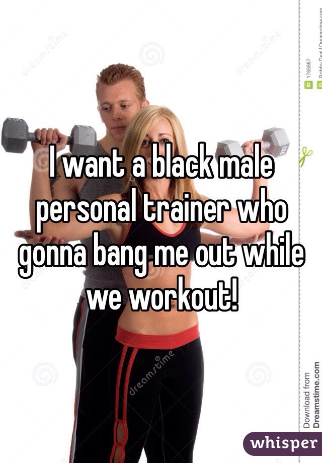 I want a black male  personal trainer who gonna bang me out while we workout!