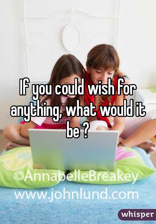 If you could wish for anything, what would it be ? 