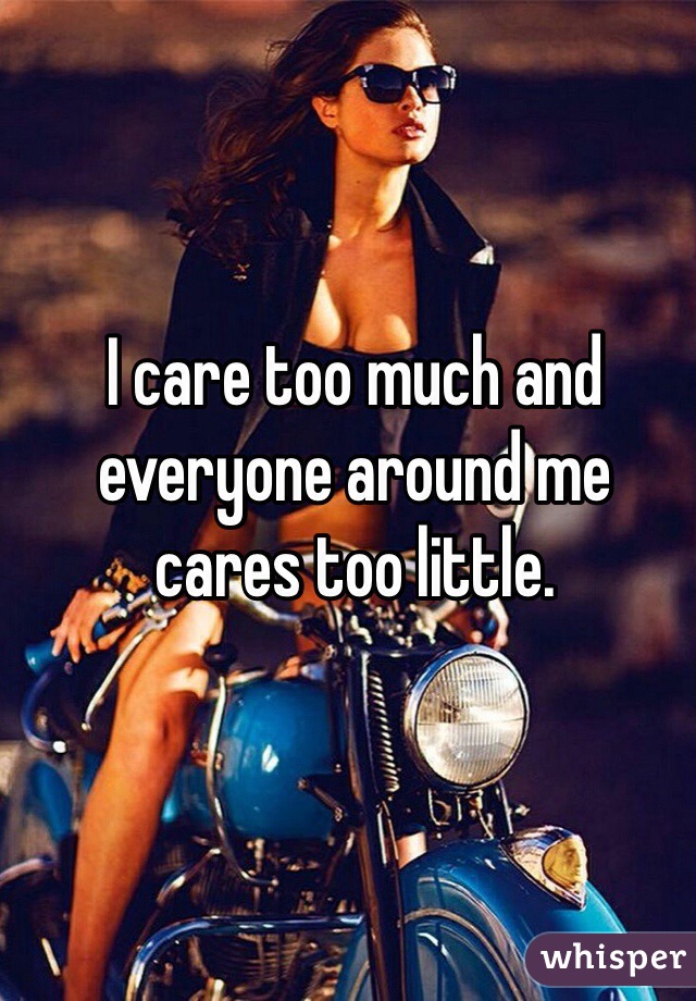 I care too much and everyone around me cares too little. 