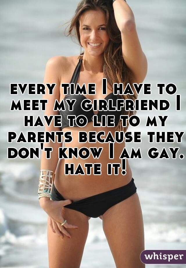 every time I have to meet my girlfriend I have to lie to my parents because they don't know I am gay. hate it!