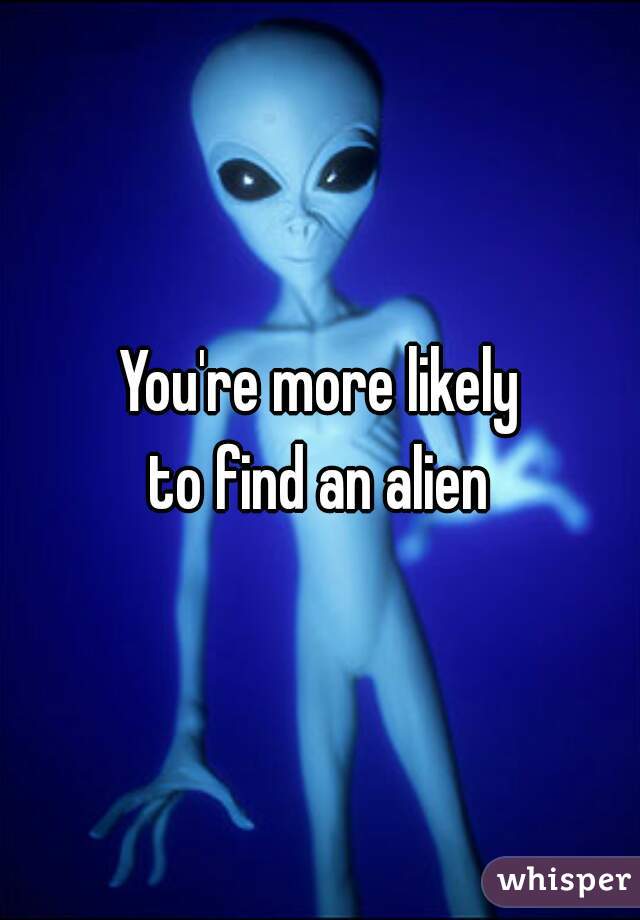 You're more likely
to find an alien