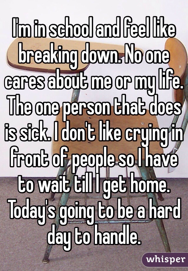 I'm in school and feel like breaking down. No one cares about me or my life. The one person that does is sick. I don't like crying in front of people so I have to wait till I get home. Today's going to be a hard day to handle. 