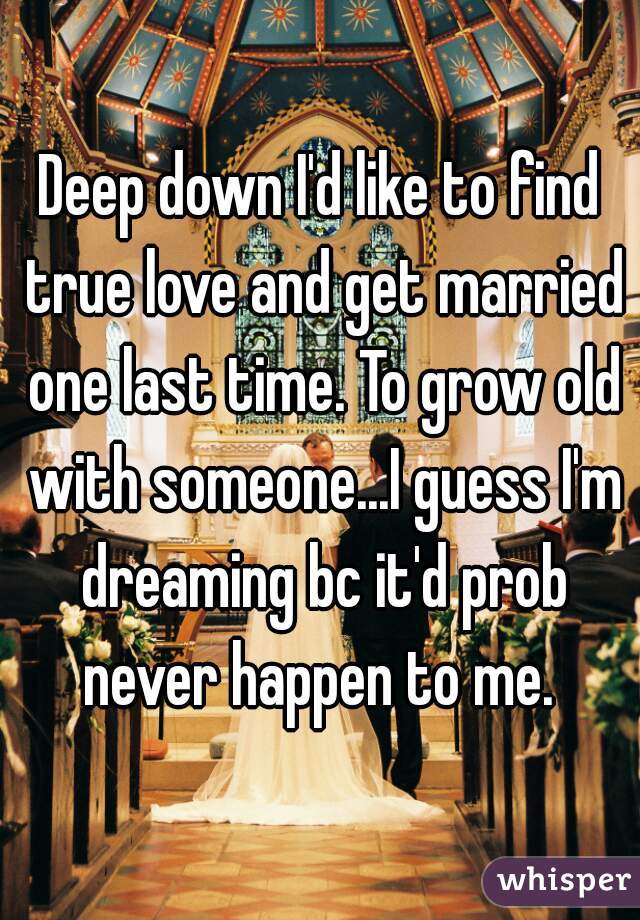 Deep down I'd like to find true love and get married one last time. To grow old with someone...I guess I'm dreaming bc it'd prob never happen to me. 
