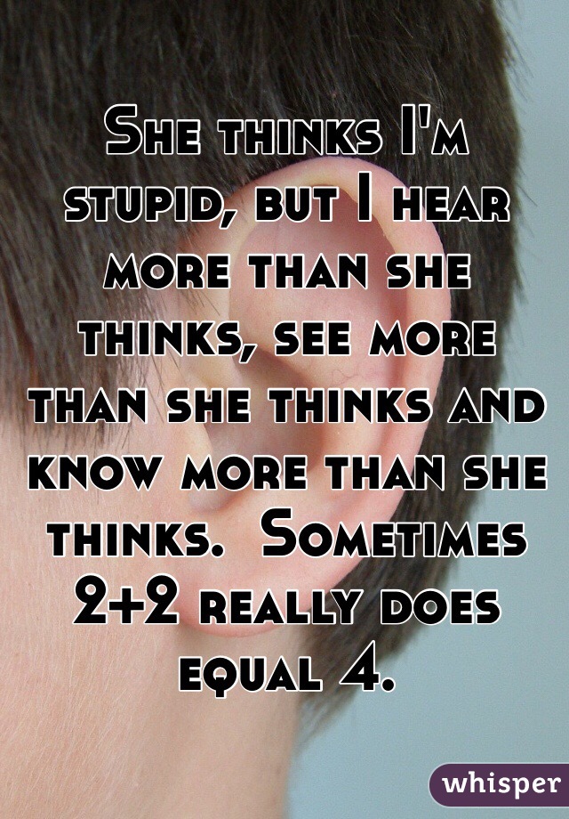 She thinks I'm stupid, but I hear more than she thinks, see more than she thinks and know more than she thinks.  Sometimes 2+2 really does equal 4.