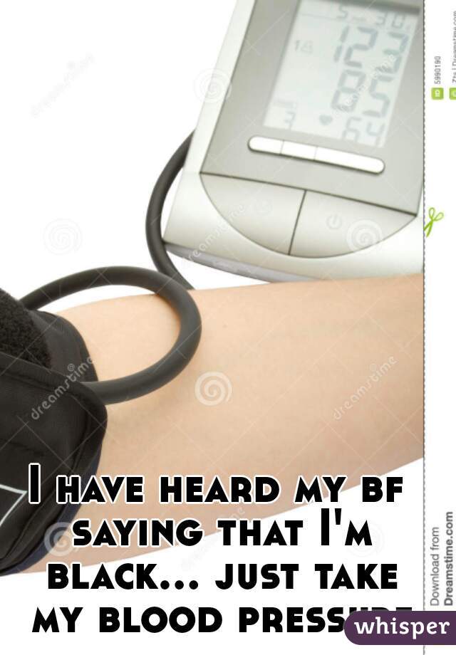 I have heard my bf saying that I'm black... just take my blood pressure
